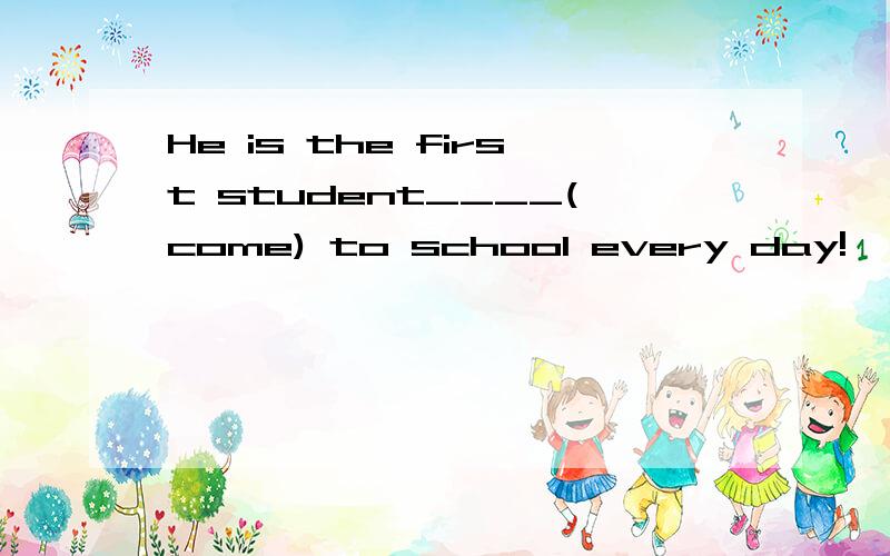 He is the first student____(come) to school every day!