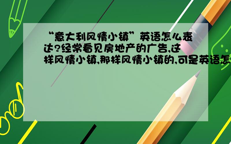 “意大利风情小镇”英语怎么表达?经常看见房地产的广告,这样风情小镇,那样风情小镇的,可是英语怎么表达呢?