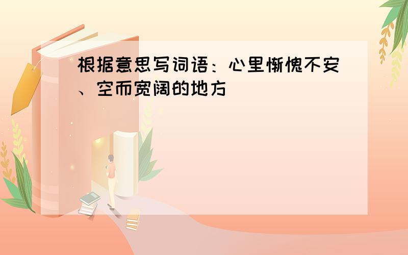 根据意思写词语：心里惭愧不安、空而宽阔的地方