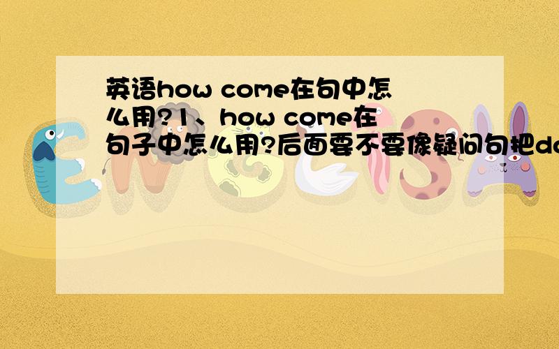 英语how come在句中怎么用?1、how come在句子中怎么用?后面要不要像疑问句把do提前,还是像陈述句一样不变化语序.请大家给几个例句2、not在疑问句中位置放哪里?（是Is he not coming?还是Isn't he comi