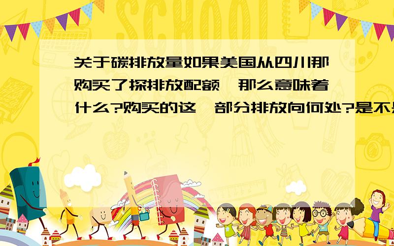 关于碳排放量如果美国从四川那购买了探排放配额,那么意味着什么?购买的这一部分排放向何处?是不是就意味着在四川排放?购买了配额后可以怎么处理呢?发现好像这个是自我愿意购买的,如