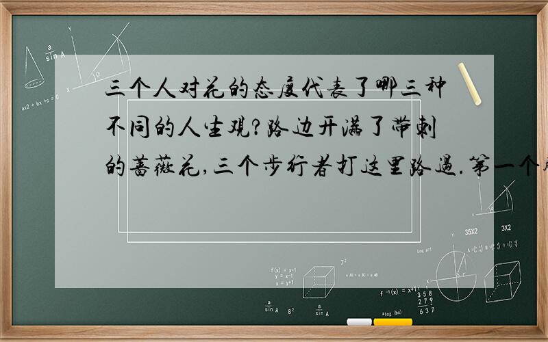 三个人对花的态度代表了哪三种不同的人生观?路边开满了带刺的蔷薇花,三个步行者打这里路过.第一个脚步匆匆,他什么也没看见.第二个感叹万千,叹了口气说：“天,花中有刺!”第三个却眼