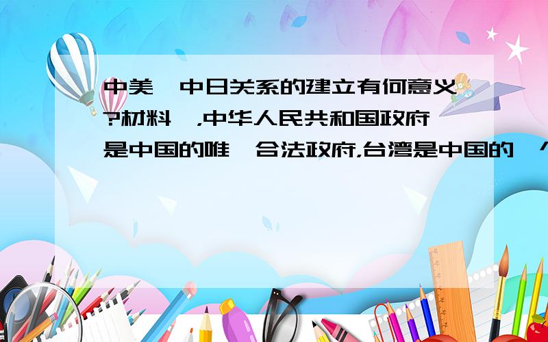 中美,中日关系的建立有何意义?材料一，中华人民共和国政府是中国的唯一合法政府，台湾是中国的一个省，解放台湾是中国的内政，别国无权干涉，全部美国武装力量和军事设施必须从台