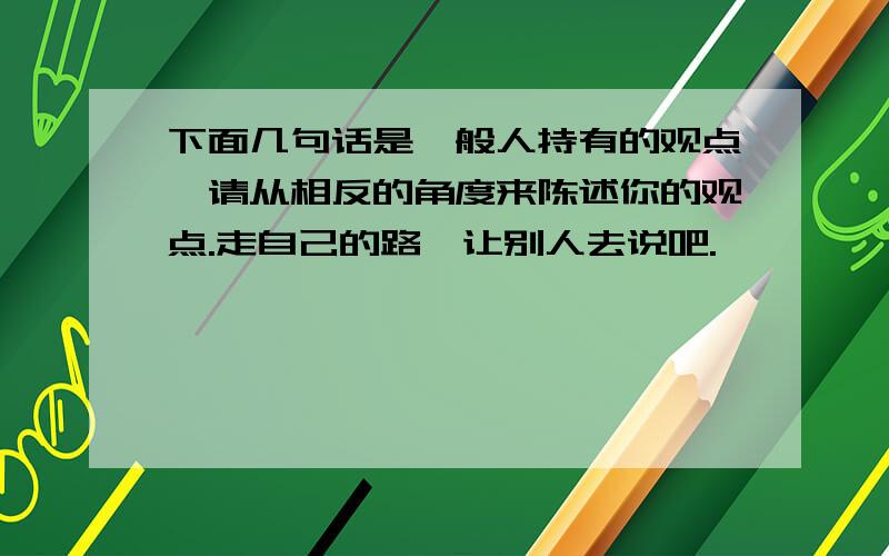 下面几句话是一般人持有的观点,请从相反的角度来陈述你的观点.走自己的路,让别人去说吧.