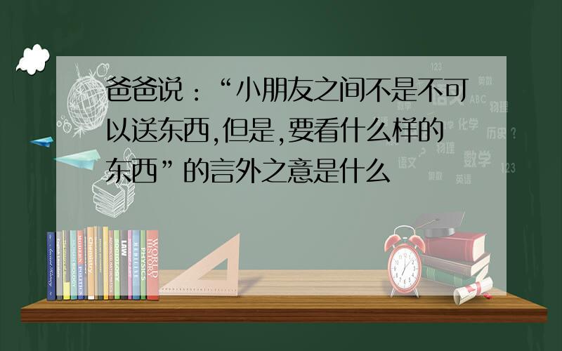 爸爸说：“小朋友之间不是不可以送东西,但是,要看什么样的东西”的言外之意是什么