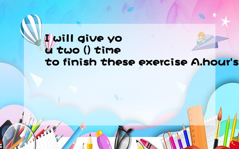 I will give you two () time to finish these exercise A.hour's B.houes' C.hour D.hours