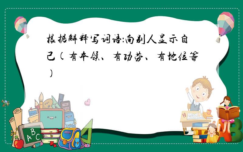 根据解释写词语：向别人显示自己(有本领、有功劳、有地位等)