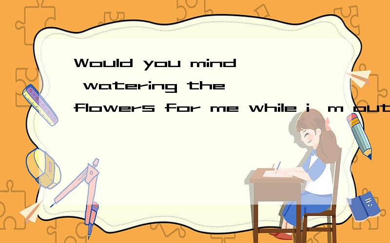 Would you mind watering the flowers for me while i'm out?-Would you mind watering the flowers for me while I'm out?-_____.A.Yes,I wouldn't.B.No,not at allC.Yes,I'd love toD.No,it's nothing