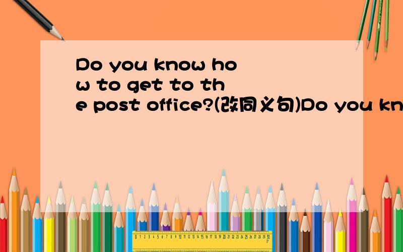 Do you know how to get to the post office?(改同义句)Do you know ______ ______ ______ the post office?