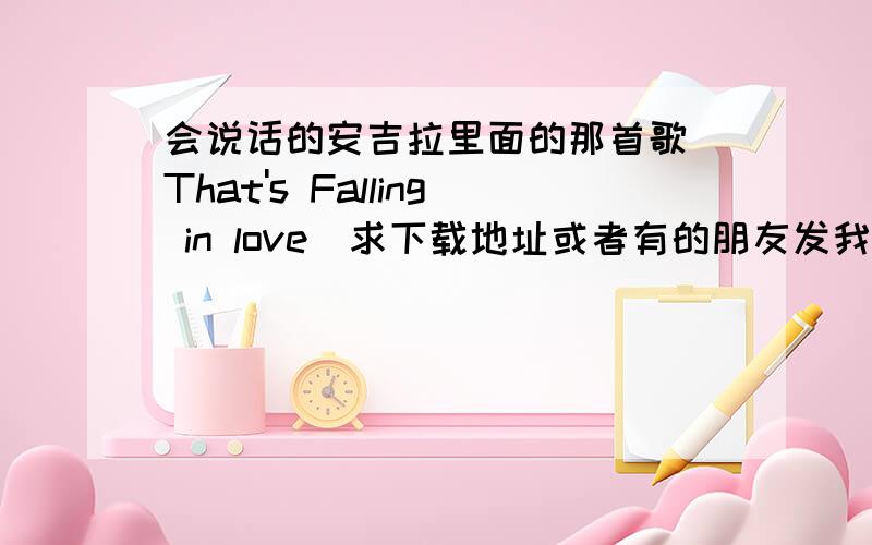 会说话的安吉拉里面的那首歌（That's Falling in love）求下载地址或者有的朋友发我邮箱szmalec@163.comwait!wait!I feel my heart change,whenever you come around.the earth shakes.It's more than I can take.I think my feet just l