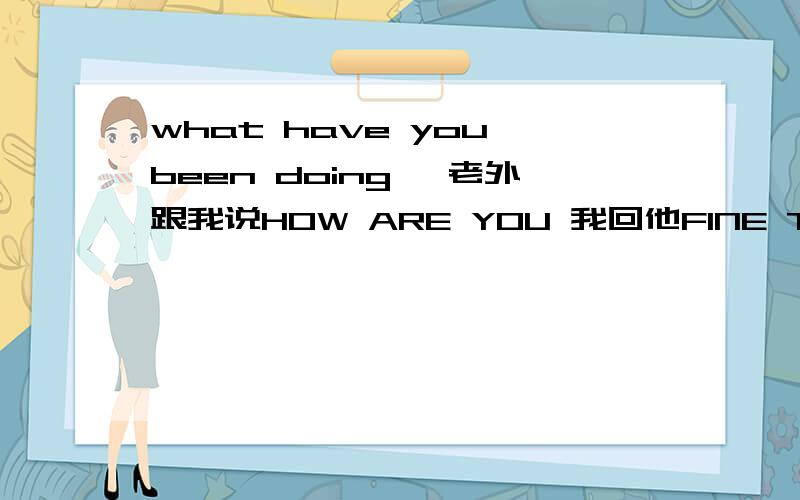 what have you been doing 一老外跟我说HOW ARE YOU 我回他FINE THANK YOU了 可他又接着跟我说what have you been doing?..我咋回答啊?我都说遍fine thank you了 我还说遍啊？