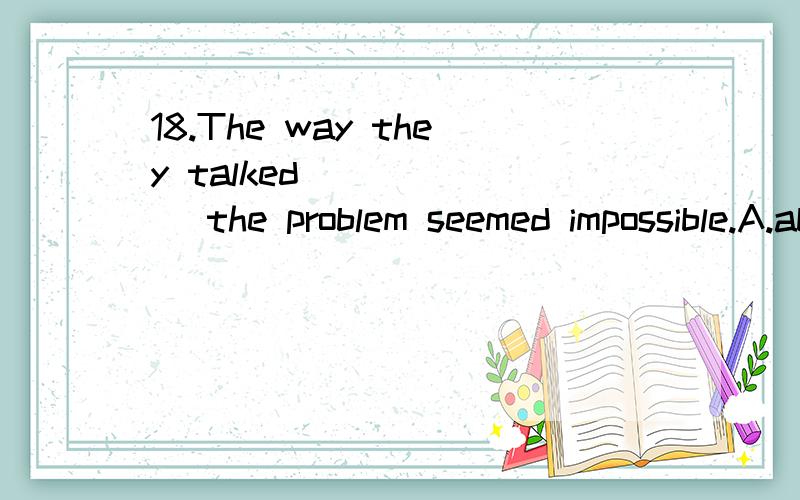 18.The way they talked ______ the problem seemed impossible.A.about settingB.to settleC.of settingD.about to settle满分：4 分