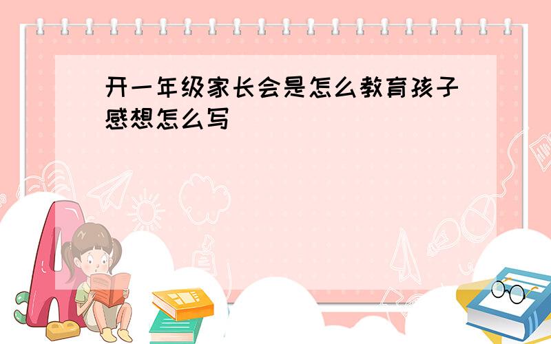 开一年级家长会是怎么教育孩子感想怎么写