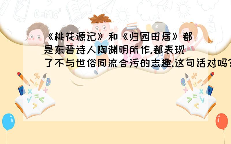 《桃花源记》和《归园田居》都是东晋诗人陶渊明所作.都表现了不与世俗同流合污的志趣.这句话对吗?判断正误后,请帮我简单分析下,