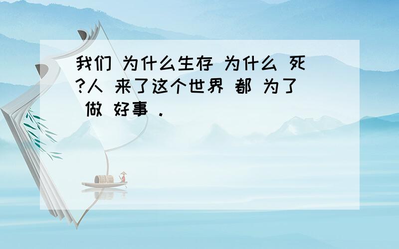 我们 为什么生存 为什么 死?人 来了这个世界 都 为了 做 好事 .