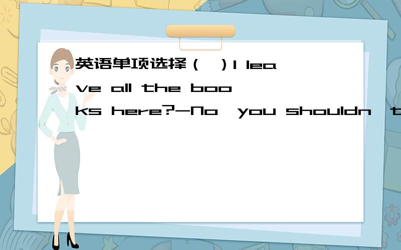 英语单项选择（ ）I leave all the books here?-No,you shouldn't.You must take them home.A\should B\can C\must D\need