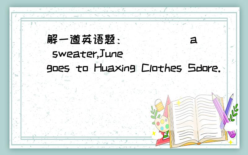 解一道英语题：_____ a sweater,June goes to Huaxing Clothes Sdore.       