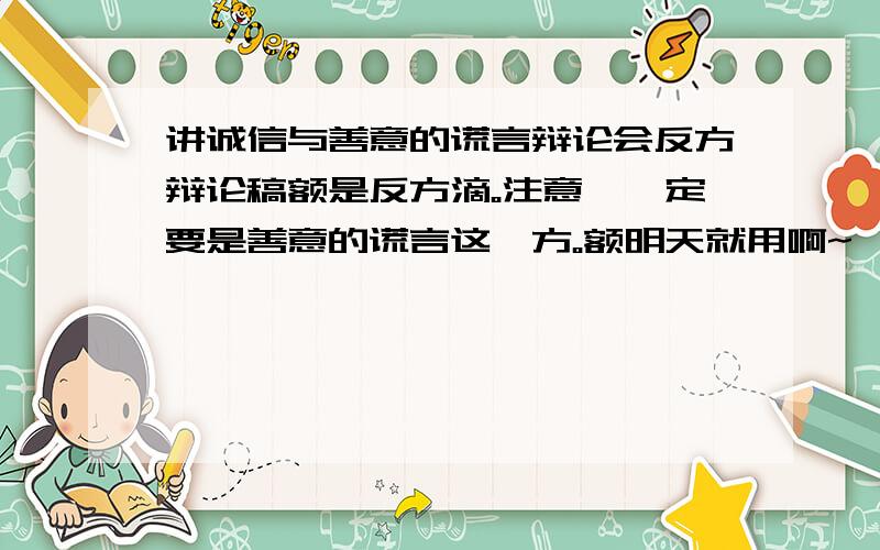 讲诚信与善意的谎言辩论会反方辩论稿额是反方滴。注意,一定要是善意的谎言这一方。额明天就用啊~