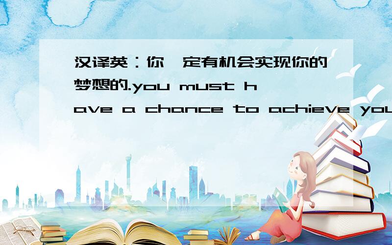 汉译英：你一定有机会实现你的梦想的.you must have a chance to achieve your dreams.