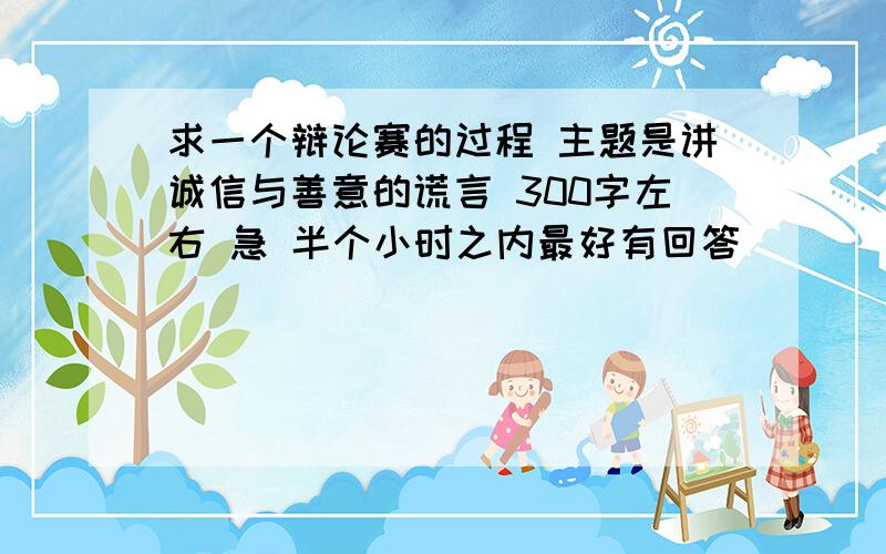 求一个辩论赛的过程 主题是讲诚信与善意的谎言 300字左右 急 半个小时之内最好有回答