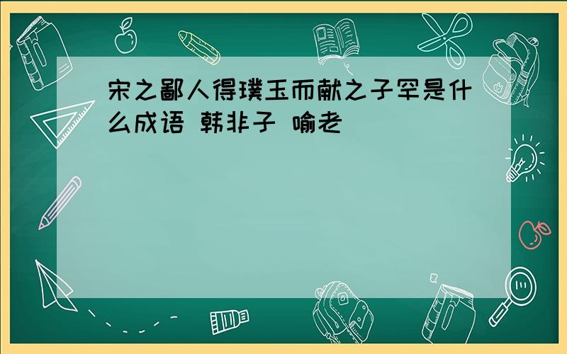 宋之鄙人得璞玉而献之子罕是什么成语 韩非子 喻老