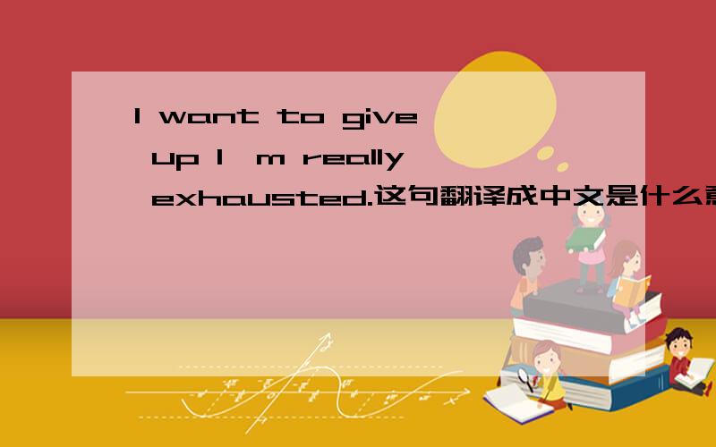 I want to give up I'm really exhausted.这句翻译成中文是什么意思