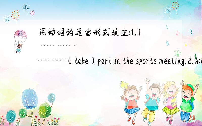 用动词的适当形式填空：1.I ----- ----- ----- -----(take)part in the sports meeting.2.A:What ----you---- ---- ----(do) tomorrow?B:I ---- ---- ---- ----(swim) with my parents.3There ---- ----(be) a big sports hall in our school.4.A:We ------