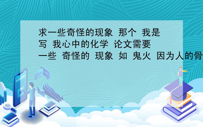 求一些奇怪的现象 那个 我是写 我心中的化学 论文需要 一些 奇怪的 现象 如 鬼火 因为人的骨头里含着磷,磷与水或者碱作用时会产生磷化氢,是可以自燃的气体,重量轻,风一吹就会移动