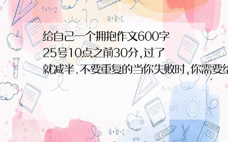 给自己一个拥抱作文600字 25号10点之前30分,过了就减半.不要重复的当你失败时,你需要给自己一个拥抱来鼓励自己不要放弃；当你成功时,你需要给自己一个拥抱来鼓励自己继续努力.当自己考