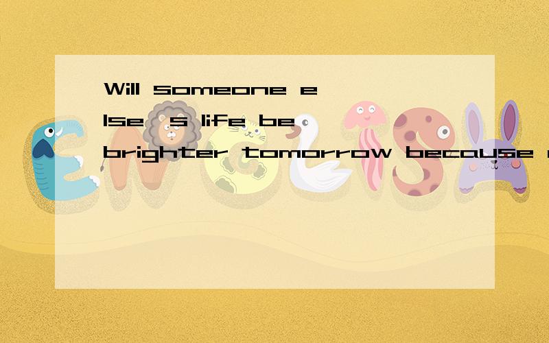 Will someone else's life be brighter tomorrow because of what you have done这句话怎么翻译