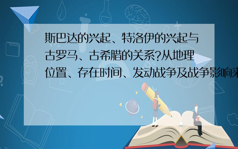 斯巴达的兴起、特洛伊的兴起与古罗马、古希腊的关系?从地理位置、存在时间、发动战争及战争影响来回答,