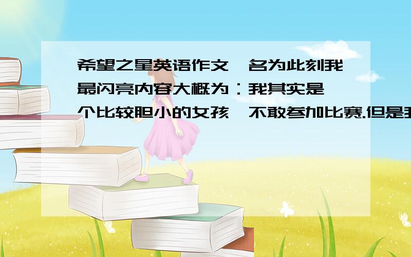 希望之星英语作文,名为此刻我最闪亮内容大概为：我其实是一个比较胆小的女孩,不敢参加比赛.但是我想,我不能那么胆小,舞台是展现自己的地方,不用害怕评委的眼光,我要有自行!结果今天,