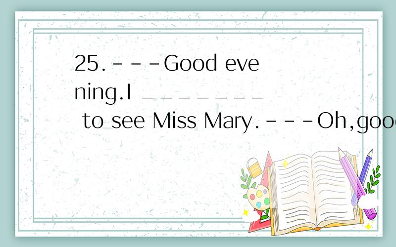 25.---Good evening.I _______ to see Miss Mary.---Oh,good evening.I’m sorry,but she is not in.A.have come B.come C.came D.had come