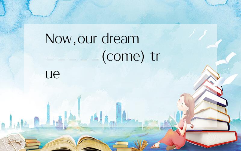 Now,our dream _____(come) true