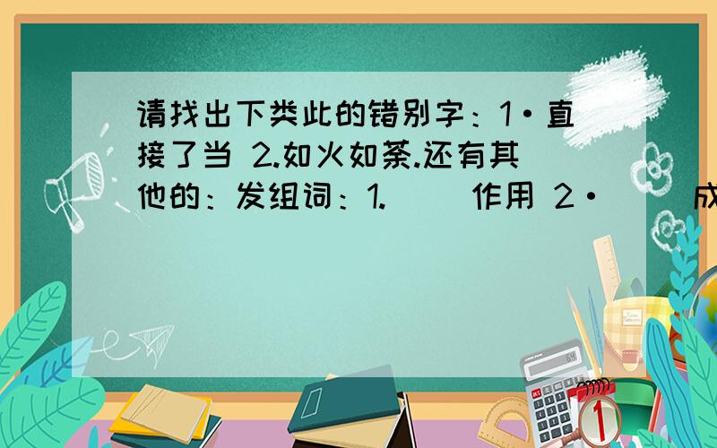 请找出下类此的错别字：1·直接了当 2.如火如荼.还有其他的：发组词：1.（ ）作用 2·（ ）成绩 3·（ 4.（ ）生产 5·（ 6· （ ） 事故 7·（ ）群众 8·（ ）文章 今天回答!