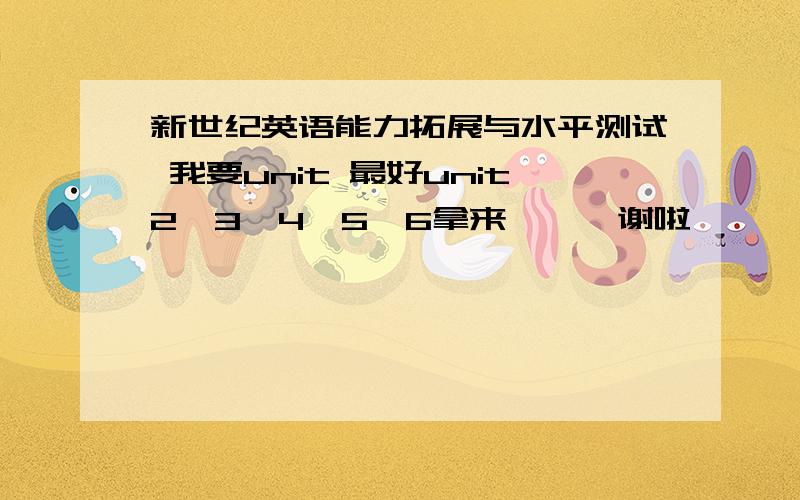 新世纪英语能力拓展与水平测试 我要unit 最好unit2、3、4、5、6拿来、、、谢啦