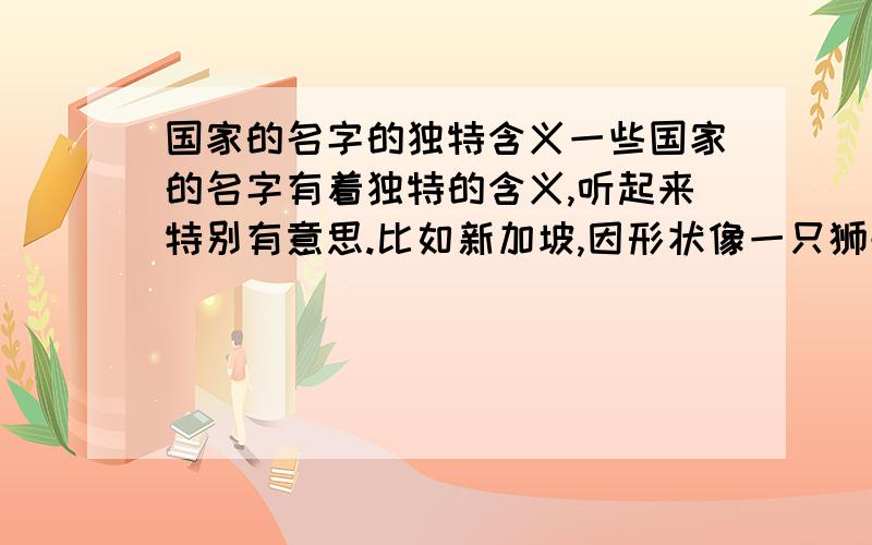 国家的名字的独特含义一些国家的名字有着独特的含义,听起来特别有意思.比如新加坡,因形状像一只狮子,所以命名.在马来语中,新加坡就是狮子的意思.你还知道哪些国家的名字也是这样来的