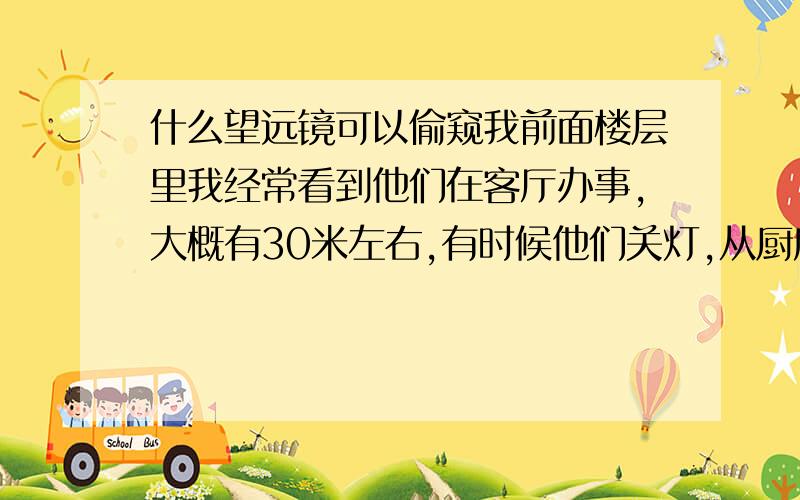 什么望远镜可以偷窥我前面楼层里我经常看到他们在客厅办事,大概有30米左右,有时候他们关灯,从厨房的余光灯可以看到他们,看的不是太清楚,请问用什么东西偷窥比较好,还有的什么夜视仪,