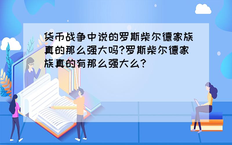 货币战争中说的罗斯柴尔德家族真的那么强大吗?罗斯柴尔德家族真的有那么强大么?