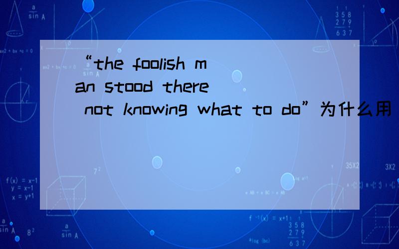 “the foolish man stood there not knowing what to do”为什么用“knowing”?