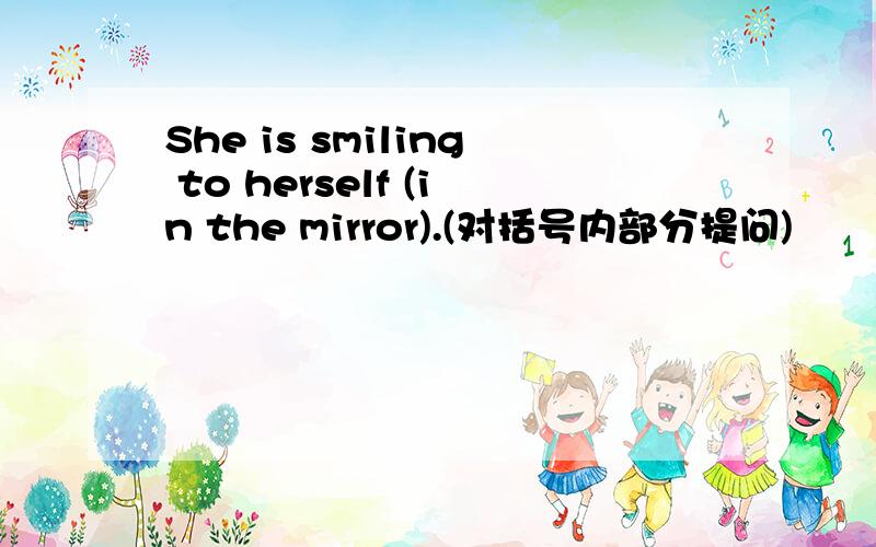 She is smiling to herself (in the mirror).(对括号内部分提问)