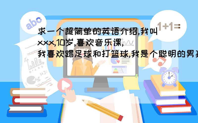 求一个超简单的英语介绍,我叫xxx,10岁,喜欢音乐课,我喜欢踢足球和打篮球,我是个聪明的男孩,