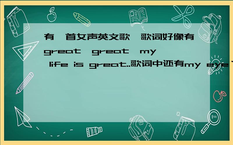 有一首女声英文歌,歌词好像有great,great,my life is great..歌词中还有my eye‘s ..