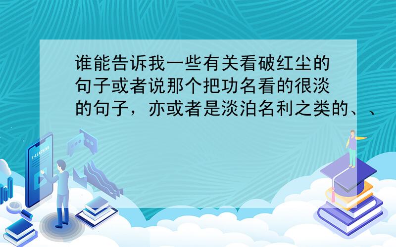 谁能告诉我一些有关看破红尘的句子或者说那个把功名看的很淡的句子，亦或者是淡泊名利之类的、、