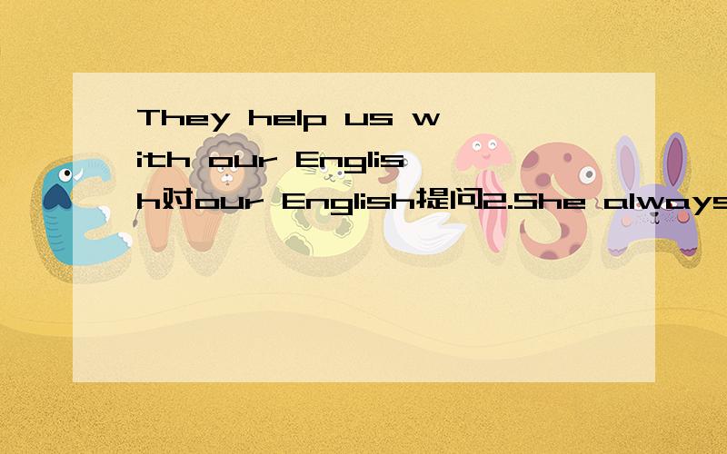 They help us with our English对our English提问2.She always reads books for 2 hours对for 2 hours提问3.Five and five is ten对ten提问4.Jim starts to school at 6:50 every day对at 6:50提问5.I have a black dress对a black dress提问6.My mom wo