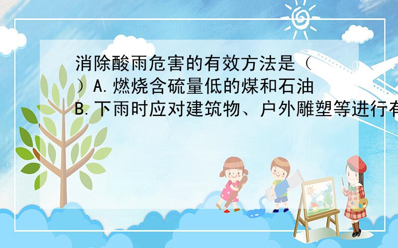 消除酸雨危害的有效方法是（ ）A.燃烧含硫量低的煤和石油B.下雨时应对建筑物、户外雕塑等进行有效的保护C.向空中喷洒碱性物质,中和酸性D.禁止二氧化硫的排放