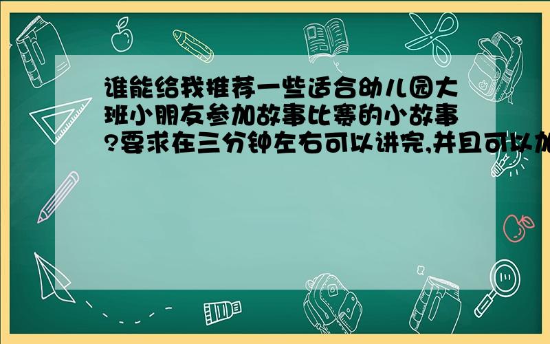 谁能给我推荐一些适合幼儿园大班小朋友参加故事比赛的小故事?要求在三分钟左右可以讲完,并且可以加上很多动作,绘声绘色的表演的故事