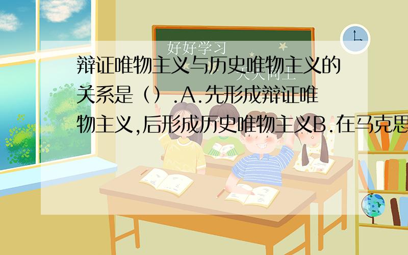 辩证唯物主义与历史唯物主义的关系是（）.A.先形成辩证唯物主义,后形成历史唯物主义B.在马克思主义产生之前,就存在着辩证唯物主义哲学,历史唯物主义则是马克思、恩格斯创立的 C.辩证