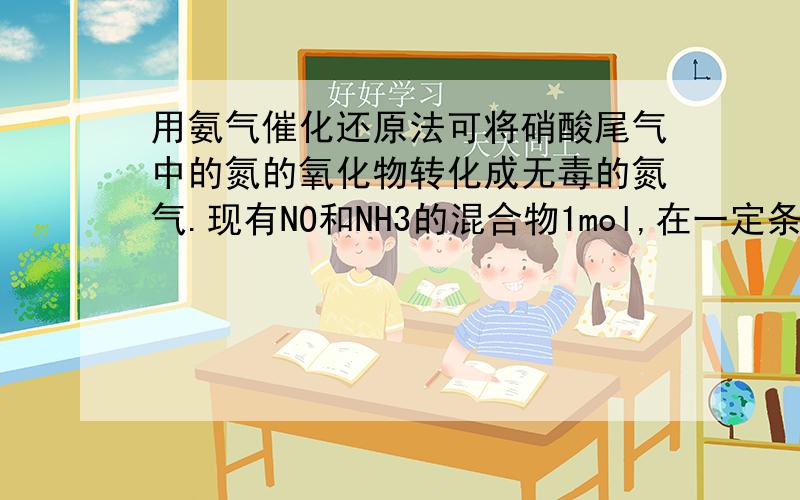 用氨气催化还原法可将硝酸尾气中的氮的氧化物转化成无毒的氮气.现有NO和NH3的混合物1mol,在一定条件下,充分反应后,若经还原得到的N2比经氧化得到的N2多1.4g.则原混合物中NO和NH3的物质的量