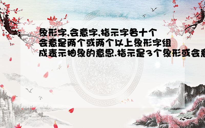 象形字,会意字,指示字各十个会意是两个或两个以上象形字组成表示抽象的意思.指示是3个象形或会意组合在一起的字.但有什么字我不知道,